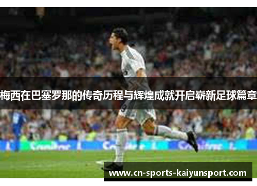 梅西在巴塞罗那的传奇历程与辉煌成就开启崭新足球篇章 梅西在巴塞罗那的传奇历程与辉煌成就开启崭新足球篇章