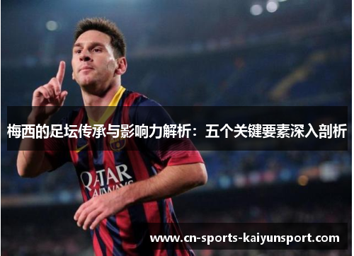 梅西的足坛传承与影响力解析:五个关键要素深入剖析 梅西的足坛传承与影响力解析:五个关键要素深入剖析