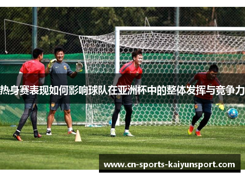 热身赛表现如何影响球队在亚洲杯中的整体发挥与竞争力