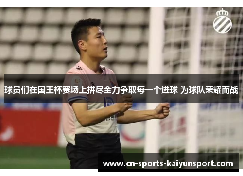 球员们在国王杯赛场上拼尽全力争取每一个进球 为球队荣耀而战 球员们在国王杯赛场上拼尽全力争取每一个进球 为球队荣耀而战