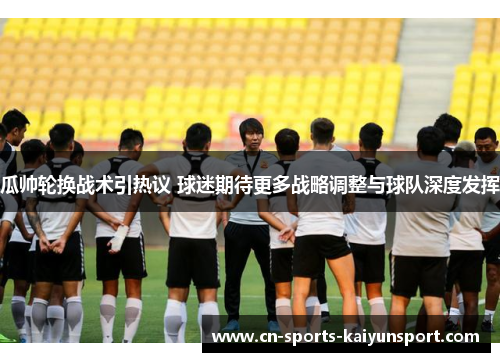瓜帅轮换战术引热议 球迷期待更多战略调整与球队深度发挥
