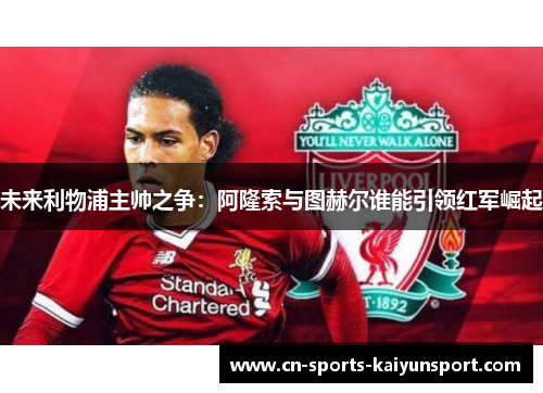 未来利物浦主帅之争：阿隆索与图赫尔谁能引领红军崛起