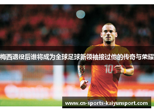梅西退役后谁将成为全球足球新领袖接过他的传奇与荣耀 梅西退役后谁将成为全球足球新领袖接过他的传奇与荣耀
