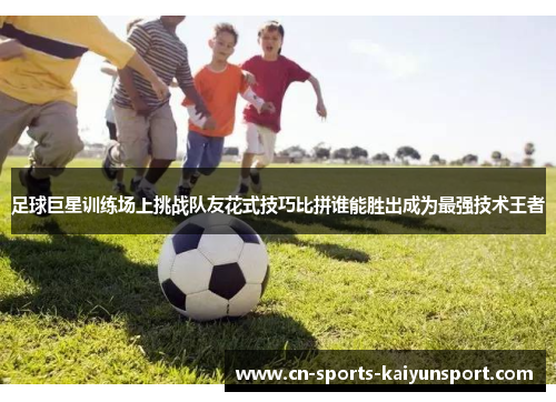 足球巨星训练场上挑战队友花式技巧比拼谁能胜出成为最强技术王者 足球巨星训练场上挑战队友花式技巧比拼谁能胜出成为最强技术王者